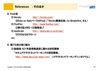 References                  : そのほか

    PaaS系
        Heroku           http://heroku.com/
            Ruby on RailsベースのPaaS （「Heroku最強伝説」 by @nabehiro_ さん）
        FluxFlex         http://www.fluxflex.com/
            第４回JAWS-UG勉強会LT
        AppScale         http://appscale.cs.ucsb.edu/
            OSSなGAEクローン
     etc.

    国プロ系の取り組み
          総務省 H21年度情報通信に関わる研究開発
          「セキュアクラウドネットワーキングの研究開発」
             http://www.idg.co.jp/expo/cns/ （クラウドネットワーキングシンポジウム）



Copyright © 2010 NTT DATA CORPORATION                               45
 