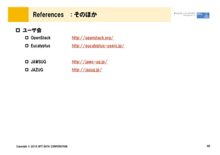 References                  : そのほか

    ユーザ会
          OpenStack                     http://openstack.org/
          Eucalyptus                    http://eucalyptus-users.jp/


          JAWSUG                        http://jaws-ug.jp/
          JAZUG                         http://jazug.jp/




Copyright © 2010 NTT DATA CORPORATION                                 46
 