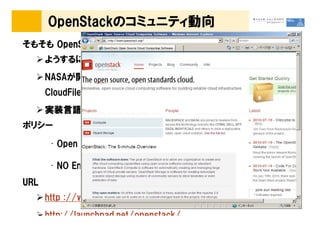 OpenStackのコミュニティ動向
      OpenStack
そもそも OpenStack とは・・・
      ようするに Yet Another Eucalyptus のようなもの
      NASAが開発したIaaS 基盤の Nova(EC2相当) ＋ RackSpace社の
                        Nova(EC2相当)
                                相当
      CloudFiles 実装の Swift (S3相当)＋α
                           (S3相当
                              相当)
      実装言語は、基本 Python
      実装言語は
ポリシー

       • Open な開発プロセス☺

       • NO Enterprise Edition
URL
      http ://www.openstack.org/
      http://launchpad.net/openstack/
 