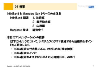 01 概要

InfiniBand & Manycore Day シリーズの全体象
   InfiniBand 関連 1．技術編
                   ２．業界動向編
                   ３．応用編
   Manycore 関連 調整中？

本日のプレゼンテーションの概要
 以下のトピックについて、システムプログラマ視線でみた技術的なポイン
 トをご紹介します。
  • RDMA技術の代表格である、InfiniBandの機能概要
  • RDMA技術のメリット
  • RDMA技術および InfiniBand の応用例（SDP, vSMP）


Copyright © 2010 NTT DATA CORPORATION      4
 