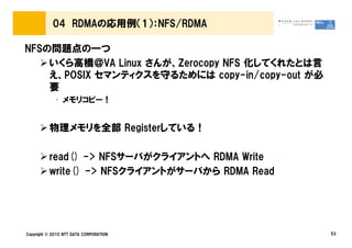 04 RDMAの応用例（1）：NFS/RDMA

NFSの問題点の一つ
    いくら高橋＠VA Linux さんが、Zerocopy NFS 化してくれたとは言
    え、POSIX セマンティクスを守るためには copy-in/copy-out が必
    要
             • メモリコピー！


          物理メモリを全部 Registerしている！

          read() -> NFSサーバがクライアントへ RDMA Write
          write() -> NFSクライアントがサーバから RDMA Read




Copyright © 2010 NTT DATA CORPORATION            53
 