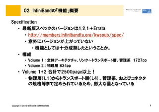 02 InfiniBandの「機能」概要

Specification
   • 最新版スペックのバージョンは1.2.1＋Errata
       • http://members.infinibandta.org/kwspub/spec/
       • 意外にバージョンが上がっていない
           • 機能としては十分成熟したということか。
   • 構成
             • Volume 1 : 全体アーキテクチャ、リンク～トランスポート層、管理系 1727pp
             • Volume 2 : 物理層 834pp
      • Volume 1+2 合計で2500page以上！
         • 物理層（L1）からトランスポート層（L4)、管理系、およびコネクタ
           の規格等まで定められているため、膨大な量となっている



Copyright © 2010 NTT DATA CORPORATION                         5
 