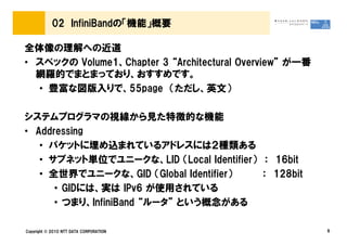 02 InfiniBandの「機能」概要

全体像の理解への近道
• スペックの Volume1、Chapter 3 “Architectural Overview” が一番
  網羅的でまとまっており、おすすめです。
  • 豊富な図版入りで、55page （ただし、英文）

システムプログラマの視線から見た特徴的な機能
• Addressing
   • パケットに埋め込まれているアドレスには２種類ある
   • サブネット単位でユニークな、LID （Local Identifier） ： 16bit
   • 全世界でユニークな、GID （Global Identifier）    ： 128bit
      • GIDには、実は IPv6 が使用されている
      • つまり、InfiniBand “ルータ” という概念がある

Copyright © 2010 NTT DATA CORPORATION                    6
 