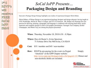 SoCal IoPP Presents…
Packaging Design and Branding
Innovative Package Design Strategy highlights case studies of experienced designer Shirin Raban.
Shirin Raban, of Wingz Design is an experienced package designer and design educator, having taught at
CSU-Northridge, Mount St. Mary’s College, and UCLA Extension. Ms. Raban will illustrate how her
passion for drawing, painting, typography and language is combined with utilizing hand skills, tactile
materials and computer design to yield a rich graphic presentation. Serengeti Tea Company, Korbel
Champagne, and Mattel Toys are among the projects presented!
When: Thursday, November 18, 2010 6:30 – 8:30pm
Where: Dave & Buster’s, Irvine Spectrum
71 Fortune Drive Ste 960 Irvine, CA 92618
Cost: $35 / member and $45 / non-member
How: RSVP by pre-paying for the event via Paypal Simply
“checkout” at the IoPP Chapter website:
http://www.iopp.org/i4a/pages/index.cfm?pageid=152 Dinner and
non-alcoholic drinks are included.
 