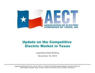 Update on the Competitive
Electric Market in Texas
Legislative Staff Brieﬁng
November 18, 2010
Legislative advertising paid for by: John W. Fainter, Jr. • President and CEO Association of Electric Companies of Texas, Inc.
1005 Congress, Suite 600 • Austin, TX 78701 • phone 512-474-6725 • fax 512-474-9670 • www.aect.net
 