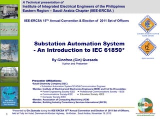 Substation Automation System - An Introduction to IEC 61850A Technical presentation of
Institute of Integrated Electrical Engineers of the Philippines
Eastern Region – Saudi Arabia Chapter (IIEE-ERCSA )
IIEE-ERCSA 15TH Annual Convention & Election of 2011 Set of Officers
Substation Automation System
- An Introduction to IEC 61850*
By Ginofreo (Gin) Quesada
Author and Presenter
Presenter Affiliations:
•Saudi Electricity Company (SEC)
• Substation Automation System/SCADA/Communication Engineer
•Member, Institute of Electrical and Electronics Engineers (IEEE) and 5 of its 35 societies:
Power Engineering Society-IEEE Professional Communications Society – IEEE
Communications Society-IEEE Education Society -IEEE
Computer Society-IEEE
•Member, Association of Computing Machinery (ACM)
•Member, Building Industry Consultancy Services International (BICSI)
*Presented by Gin.Quesada during the IIEE-ERCSA 15TH Annual Convention and Election of 2011 Set of Officers,
held at Tulip Inn Hotel, Dammam-Al-Khobar Highway, Al-Khobar , Saudi Arabia, November 19, 20101111
*Presented by Gin.Quesada during the IIEE-ERCSA 15TH Annual Convention and Election of 2011 Set of Officers,
held at Tulip Inn Hotel, Dammam-Al-Khobar Highway, Al-Khobar , Saudi Arabia, November 19, 201011
 