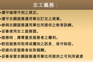 志工義務：
●遵守倫理守則之規定。
●遵守志願服務運用單位訂定之規章。
●參與志願服務運用單位所提供之教育訓練。
●妥善使用志工服務證。
●服務時，應尊重受服務者之權利。
●對因服務而取得或獲知之訊息，保守秘密。
●拒絕向受服務者收取報酬。
●妥善保管志願服務運用單位所提供之可利用資源
 
