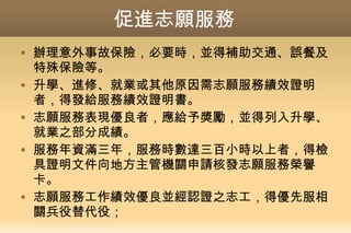 促進志願服務
 辦理意外事故保險，必要時，並得補助交通、誤餐及
特殊保險等。
 升學、進修、就業或其他原因需志願服務績效證明
者，得發給服務績效證明書。
 志願服務表現優良者，應給予獎勵，並得列入升學、
就業之部分成績。
 服務年資滿三年，服務時數達三百小時以上者，得檢
具證明文件向地方主管機關申請核發志願服務榮譽
卡。
 志願服務工作績效優良並經認證之志工，得優先服相
關兵役替代役；
 