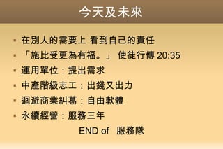 今天及未來
 在別人的需要上 看到自己的責任
 「施比受更為有福。」 使徒行傳 20:35
 運用單位：提出需求
 中產階級志工：出錢又出力
 迴避商業糾葛：自由軟體
 永續經營：服務三年
END of 服務隊
 
