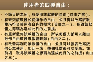 使用者的四種自由 :
 不論目的為何，有使用該軟體的自由 ( 自由之零 ) 。
 有研究該軟體如何運作的自由，並且得以改寫該軟
體來符合使用者自身的需求 ( 自由之一 ) 。取得該軟
體之源碼為達成此目的之前提。
 有重新散佈該軟體的自由，所以每個人都可以藉由
散佈自由軟體來敦親睦鄰 ( 自由之二 ) 。
 有改善再利用該軟體的自由，並且可以發表改寫版
供公眾使用，如此一來，整個社群都可以受惠。如
前項，取得該軟體之源碼為達成此目的之前提 ( 自由
之三 ) 。
 