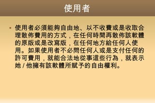 使用者
 使用者必須能夠自由地、以不收費或是收取合
理散佈費用的方式，在任何時間再散佈該軟體
的原版或是改寫版，在任何地方給任何人使
用。如果使用者不必問任何人或是支付任何的
許可費用，就能合法地從事這些行為，就表示
她 / 他擁有該軟體所賦予的自由權利。
 