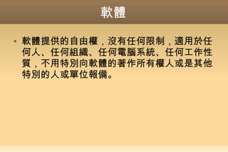 軟體
 軟體提供的自由權，沒有任何限制，適用於任
何人、任何組織、任何電腦系統、任何工作性
質，不用特別向軟體的著作所有權人或是其他
特別的人或單位報備。
 