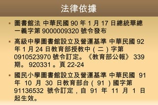 法律依據
 圖書館法 中華民國 90 年 1 月 17 日總統華總
一義字第 9000009320 號令發布
 高級中學圖書館設立及營運基準 中華民國 92
年 1 月 24 日教育部授教中（二）字第
0910523970 號令訂定。《教育部公報》 339
期。 920331 。頁 22-24
 國民小學圖書館設立及營運基準 中華民國 91
年 10 月 30 日教育部台（ 91 ）國字第
91136532 號令訂定，自 91 年 11 月 1 日
起生效。
 