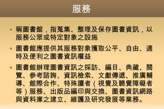 服務
 稱圖書館，指蒐集、整理及保存圖書資訊，以
服務公眾或特定對象之設施
 圖書館應提供其服務對象獲取公平、自由、適
時及便利之圖書資訊權益
 圖書館辦理圖書資訊之採訪、編目、典藏、閱
覽、參考諮詢、資訊檢索、文獻傳遞、推廣輔
導、館際合作、特殊讀者（視覺及聽覺障礙者
等）服務、出版品編印與交換、圖書資訊網路
與資料庫之建立、維護及研究發展等業務。
 