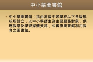 中小學圖書館
 中小學圖書館︰指由高級中等學校以下各級學
校所設立，以中小學師生為主要服務對象，供
應教學及學習媒體資源，並實施圖書館利用教
育之圖書館。
 