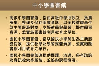 中小學圖書館
 高級中學圖書館，指由高級中學所設立，負責
蒐集、整理及保存圖書資訊，以全校教職員生
為主要服務對象，支援教學與學習，提供學習
資源，並實施圖書館利用教育之單位。
 國民小學圖書館，指以國民小學師生為主要服
務對象，提供教學及學習媒體資源，並實施圖
書館利用教育之單位。
 國民小學圖書館應提供閱讀、流通、參考諮詢
及資訊檢索等服務，並協助課程發展。
 