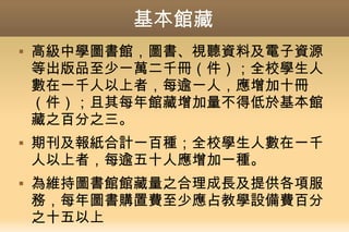 基本館藏
 高級中學圖書館，圖書、視聽資料及電子資源
等出版品至少一萬二千冊（件）；全校學生人
數在一千人以上者，每逾一人，應增加十冊
（件）；且其每年館藏增加量不得低於基本館
藏之百分之三。
 期刊及報紙合計一百種；全校學生人數在一千
人以上者，每逾五十人應增加一種。
 為維持圖書館館藏量之合理成長及提供各項服
務，每年圖書購置費至少應占教學設備費百分
之十五以上
 