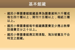 基本館藏
 國民小學圖書館館藏基準為圖書資料六千種或
每生四十種以上，期刊十五種以上，報紙三種
以上。
 國民小學圖書館每年館藏購置費至少應占教學
設備費百分之十以上。
 國民小學圖書館應定期清點、淘汰破舊及不合
時宜之館藏。
 