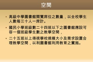 空間
 高級中學圖書館閱覽席位之數量，以全校學生
人數每三十人一席計。
 國民小學班級數二十四班以下之圖書館應設可
容一個班級學生數之教學空間，
 二十五班以上得視學校規模大小及需求設置合
理教學空間，以利圖書館利用教育之實施。
 