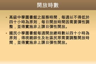 開放時數
 高級中學圖書館之服務時間，每週以不得低於
四十小時為原則，每日開放時間因需要彈性調
整，並得實施非上課日彈性開放。
 國民小學圖書館每週開放總時數以四十小時為
原則，得視親師生及社區民眾需要調整開放時
間，並得實施非上課日彈性開放。
 