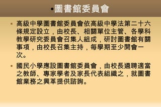 ●圖書館委員會
 高級中學圖書館委員會依高級中學法第二十六
條規定設立，由校長、相關單位主管、各學科
教學研究委員會召集人組成，研討圖書館有關
事項，由校長召集主持，每學期至少開會一
次。
 國民小學應設圖書館委員會，由校長遴聘適當
之教師、專家學者及家長代表組織之，就圖書
館業務之興革提供諮詢。
 