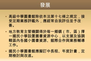 發展
 高級中學圖書館除依本法第十七條之規定，接
受定期業務評鑑外，應經常自我評估並予改
善。
 地方教育主管機關得於每一鄉鎮（市、區）擇
一國民小學設置圖書資源中心，以支援及協調
轄區內各國小圖書資源、館際合作與業務輔導
工作。
 國民小學圖書館應擬訂中長程、年度計畫，定
期檢討與改進。
 