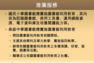 推廣服務
 國民小學圖書館應實施圖書館利用教育，其內
容為認識圖書館、使用工具書、運用網路資
源、電子資料庫及培養閱讀能力等。
 高級中學圖書館應實施圖書館利用教育
 開設圖書館利用教育相關課程。
 支援其他學科及單元教學，實施協同教學。
 辦理有關圖書館利用教育之各種演講、研習、展
覽、競賽等活動。
 輔導成立有關圖書館利用教育之社團。
 