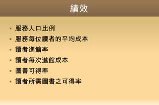 績效
 服務人口比例
 服務每位讀者的平均成本
 讀者進館率
 讀者每次進館成本
 圖書可得率
 讀者所需圖書之可得率
 