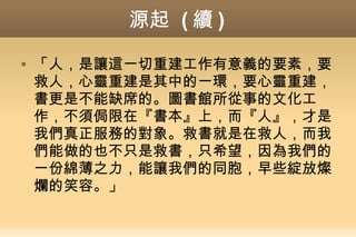 源起 ( 續 )
 「人，是讓這一切重建工作有意義的要素，要
救人，心靈重建是其中的一環，要心靈重建，
書更是不能缺席的。圖書館所從事的文化工
作，不須侷限在『書本』上，而『人』，才是
我們真正服務的對象。救書就是在救人，而我
們能做的也不只是救書，只希望，因為我們的
一份綿薄之力，能讓我們的同胞，早些綻放燦
爛的笑容。」
 