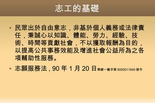 志工的基礎
 民眾出於自由意志，非基於個人義務或法律責
任，秉誠心以知識、體能、勞力、經驗、技
術、時間等貢獻社會，不以獲取報酬為目的，
以提高公共事務效能及增進社會公益所為之各
項輔助性服務。
 志願服務法 , 90 年 1 月 20 日華總一義字第 9000011840 號令
 