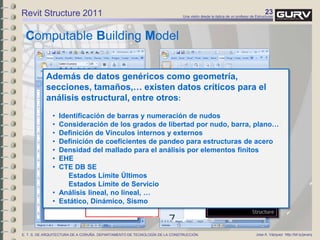 23Una visión desde la óptica de un profesor de Estructuras
Jose A. Vázquez http://bit.ly/javarqE. T. S. DE ARQUITECTURA DE A CORUÑA. DEPARTAMENTO DE TECNOLOGÍA DE LA CONSTRUCCIÓN.
Computable Building Model
Revit Structure 2011
Además de datos genéricos como geometría,
secciones, tamaños,… existen datos críticos para el
análisis estructural, entre otros:
• Identificación de barras y numeración de nudos
• Consideración de los grados de libertad por nudo, barra, plano…
• Definición de Vínculos internos y externos
• Definición de coeficientes de pandeo para estructuras de acero
• Densidad del mallado para el análisis por elementos finitos
• EHE
• CTE DB SE
Estados Límite Últimos
Estados Límite de Servicio
• Análisis lineal, no lineal, …
• Estático, Dinámico, Sismo
 