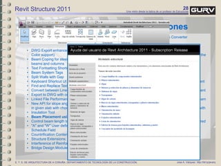 28Una visión desde la óptica de un profesor de Estructuras
Jose A. Vázquez http://bit.ly/javarqE. T. S. DE ARQUITECTURA DE A CORUÑA. DEPARTAMENTO DE TECNOLOGÍA DE LA CONSTRUCCIÓN.
Revit Structure 2011
x subscription
• Conditional Formatting in Schedule
• Element Section Area and Linear Weight in Schedules
• Span Direction Tool
• DWG Export enhancements (Index color and True
Color support)
• Beam Coping for steel beams framed into joined
beams and columns
• Text Formatting Shortcuts (Ctrl+B, Ctrl+I, and Ctrl+U)
• Beam System Tags
• Split Walls with Gap
• Keyboard Shortcut UI
• Find and Replace Text in Notes
• Convert between Line Types: Model, Detail, Symbolic
• Export to DWG with correct RGB colors
• Linked File Performance Enhancements
• New API for slope angle and elevation for x,y location
in given slab with choice of top and bottom
• Insulation Tool
• Beam Placement using 3D CAD Geometry
• Control beam length tolerance
• "A" and "W" User defined parameters to be available in
Schedule Field
• Countrification Content for China, Russia, and Italy
• Structure Extensions:
• Interference of Reinforcing Bars
• Bridge Design Modules
x extensiones
• Shared Parameters Converter
• Model Review
• Autodesk Revit DB Link
• Wall framing enhancements:
• New method to choose the location of the
studs (wall layers are exposed)
• Multi-selection of walls and openings
• Steel frame generator
• Reinforcement enhancements:
• Export and draw user-defined
reinforcement or designed reinforcement
in ASD
• Export and draw the formwork of element
recognized by REX in ASD
• Exposed required reinforcement on beam
and column extension
• Leverage new mounting part content with
beam, column, and wall extension
• Provide content mapping tools to
synchronize code dependent data shared
between RST, RSA,
• and ASD
• Generate rebar using shape codes
 