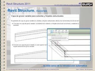 40Una visión desde la óptica de un profesor de Estructuras
Jose A. Vázquez http://bit.ly/javarqE. T. S. DE ARQUITECTURA DE A CORUÑA. DEPARTAMENTO DE TECNOLOGÍA DE LA CONSTRUCCIÓN.
Revit Structure 2011
Revit Structure. Acciones
…se está cerca de la introducción automática
 