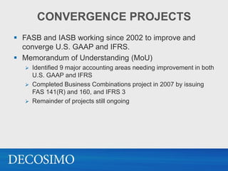 CONVERGENCE PROJECTS
 FASB and IASB working since 2002 to improve and
  converge U.S. GAAP and IFRS.
 Memorandum of Understanding (MoU)
      Identified 9 major accounting areas needing improvement in both
       U.S. GAAP and IFRS
      Completed Business Combinations project in 2007 by issuing
       FAS 141(R) and 160, and IFRS 3
      Remainder of projects still ongoing
 