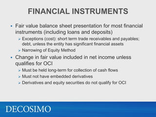 FINANCIAL INSTRUMENTS
   Fair value balance sheet presentation for most financial
    instruments (including loans and deposits)
      Exceptions (cost): short term trade receivables and payables;
       debt, unless the entity has significant financial assets
      Narrowing of Equity Method

   Change in fair value included in net income unless
    qualifies for OCI
      Must be held long-term for collection of cash flows
      Must not have embedded derivatives
      Derivatives and equity securities do not qualify for OCI
 