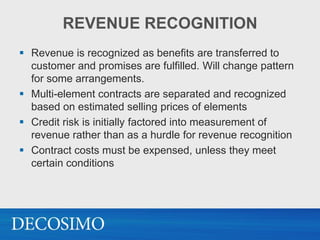 REVENUE RECOGNITION
 Revenue is recognized as benefits are transferred to
  customer and promises are fulfilled. Will change pattern
  for some arrangements.
 Multi-element contracts are separated and recognized
  based on estimated selling prices of elements
 Credit risk is initially factored into measurement of
  revenue rather than as a hurdle for revenue recognition
 Contract costs must be expensed, unless they meet
  certain conditions
 