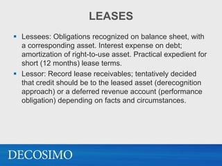 LEASES
 Lessees: Obligations recognized on balance sheet, with
  a corresponding asset. Interest expense on debt;
  amortization of right-to-use asset. Practical expedient for
  short (12 months) lease terms.
 Lessor: Record lease receivables; tentatively decided
  that credit should be to the leased asset (derecognition
  approach) or a deferred revenue account (performance
  obligation) depending on facts and circumstances.
 