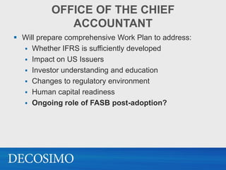 OFFICE OF THE CHIEF
             ACCOUNTANT
 Will prepare comprehensive Work Plan to address:
   Whether IFRS is sufficiently developed
   Impact on US Issuers
   Investor understanding and education
   Changes to regulatory environment
   Human capital readiness
   Ongoing role of FASB post-adoption?
 