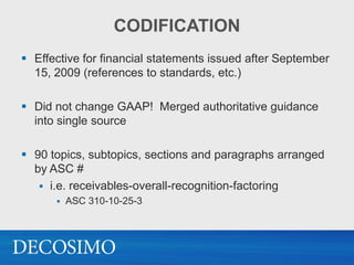 CODIFICATION
 Effective for financial statements issued after September
  15, 2009 (references to standards, etc.)

 Did not change GAAP! Merged authoritative guidance
  into single source

 90 topics, subtopics, sections and paragraphs arranged
  by ASC #
    i.e. receivables-overall-recognition-factoring
         ASC 310-10-25-3
 