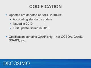 CODIFICATION
 Updates are denoted as “ASU 2010-01”
    Accounting standards update
    Issued in 2010
    First update issued in 2010


 Codification contains GAAP only – not OCBOA, GAAS,
  SSARS, etc.
 