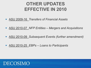 OTHER UPDATES
             EFFECTIVE IN 2010

 ASU 2009-16 Transfers of Financial Assets

 ASU 2010-07 NFP Entities – Mergers and Acquisitions

 ASU 2010-09 Subsequent Events (further amendment)

 ASU 2010-25 EBPs – Loans to Participants
 