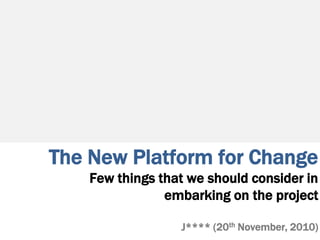 The New Platform for Change
Few things that we should consider in
embarking on the project
J**** (20th November, 2010)
 