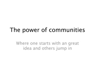 The power of communities

  Where one starts with an great
    idea and others jump in
 