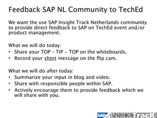 Feedback SAP NL Community to TechEd
We want the use SAP Insight Track Netherlands community
to provide direct feedback to SAP on TechEd event and/or
product management.

What we will do today:
• Share your TOP – TIP - TOP on the whiteboards.
• Record your short message on the ﬂip cam.

What we will do after today:
• Summarize your input in blog and video.
• Share with responsible people within SAP.
• Actively encourage them to provide feedback which we
  will share with you.
 