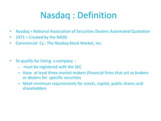Nasdaq : Definition
• Nasdaq = National Association of Securities Dealers Automated Quotation
• 1971 = Created by the NASD
• Commercial Cy : The Nasdaq Stock Market, Inc.


• To qualify for listing a company :
   – must be registered with the SEC
   – Have at least three market makers (financial firms that act as brokers
      or dealers for specific securities
   – Meet minimum requirements for assets, capital, public shares and
      shareholders
 