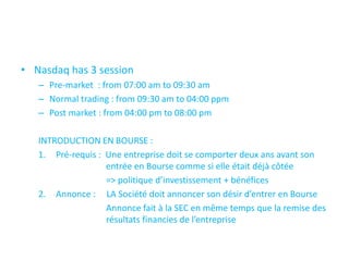 • Nasdaq has 3 session
   – Pre-market : from 07:00 am to 09:30 am
   – Normal trading : from 09:30 am to 04:00 ppm
   – Post market : from 04:00 pm to 08:00 pm

   INTRODUCTION EN BOURSE :
   1. Pré-requis : Une entreprise doit se comporter deux ans avant son
                   entrée en Bourse comme si elle était déjà côtée
                   => politique d’investissement + bénéfices
   2. Annonce : LA Société doit annoncer son désir d’entrer en Bourse
                   Annonce fait à la SEC en même temps que la remise des
                   résultats financies de l’entreprise
 