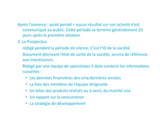 Après l’aanonce : quiet period = aucun résultat sur son activité n’est
   communiqué au public. Cette période se termine généralement 25
   jours après la première cotation
3. Le Prospectus
   rédigé pendant la période de silence. C’est l’ID de la société.
   Document décrivant l’état de santé de la société, servira de référence
   aux investisseurs.
   Rédigé par une équipe de spécialistes il doitr contenir les informations
   suivantes :
     • Les données financières des cinq dernières années
     • La liste des membres de l’équipe dirigeante
     • Un bilan des produits réalisés ou à venir, du marché visé
     • Un rapport sur la concurrence
     • La stratégie de développement
 