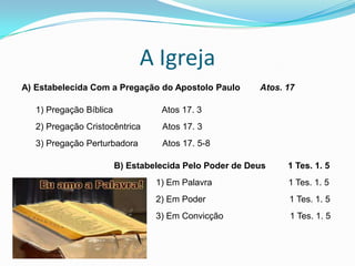 A Igreja
A) Estabelecida Com a Pregação do Apostolo Paulo Atos. 17
1) Pregação Bíblica Atos 17. 3
2) Pregação Cristocêntrica Atos 17. 3
3) Pregação Perturbadora Atos 17. 5-8
B) Estabelecida Pelo Poder de Deus 1 Tes. 1. 5
1) Em Palavra 1 Tes. 1. 5
2) Em Poder 1 Tes. 1. 5
3) Em Convicção 1 Tes. 1. 5
 