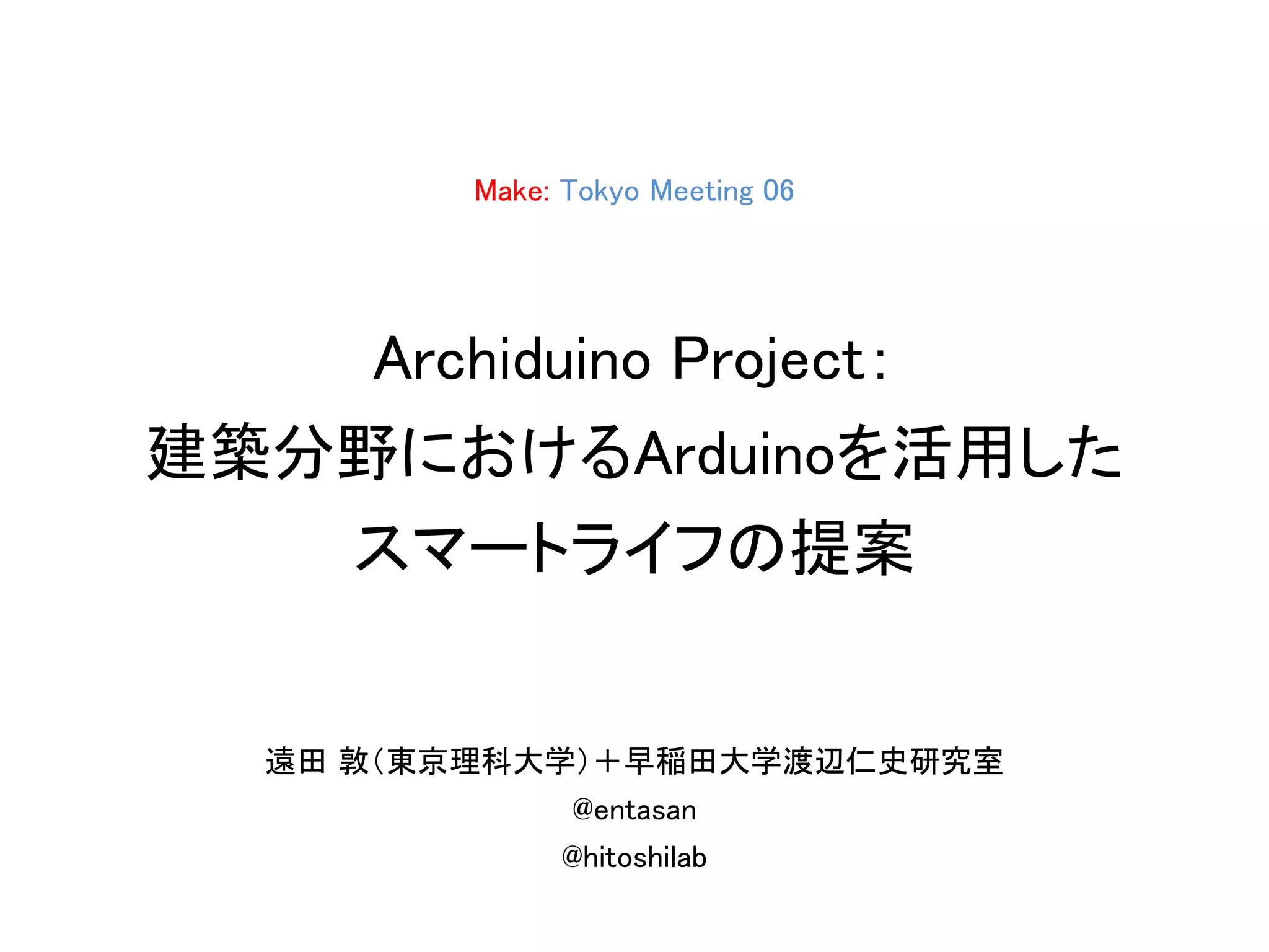 Make: Tokyo Meeting 06
Archiduino Project：
建築分野におけるArduinoを活用した
スマートライフの提案
遠田 敦（東京理科大学）＋早稲田大学渡辺仁史研究室
@entasan
@hitoshilab
 