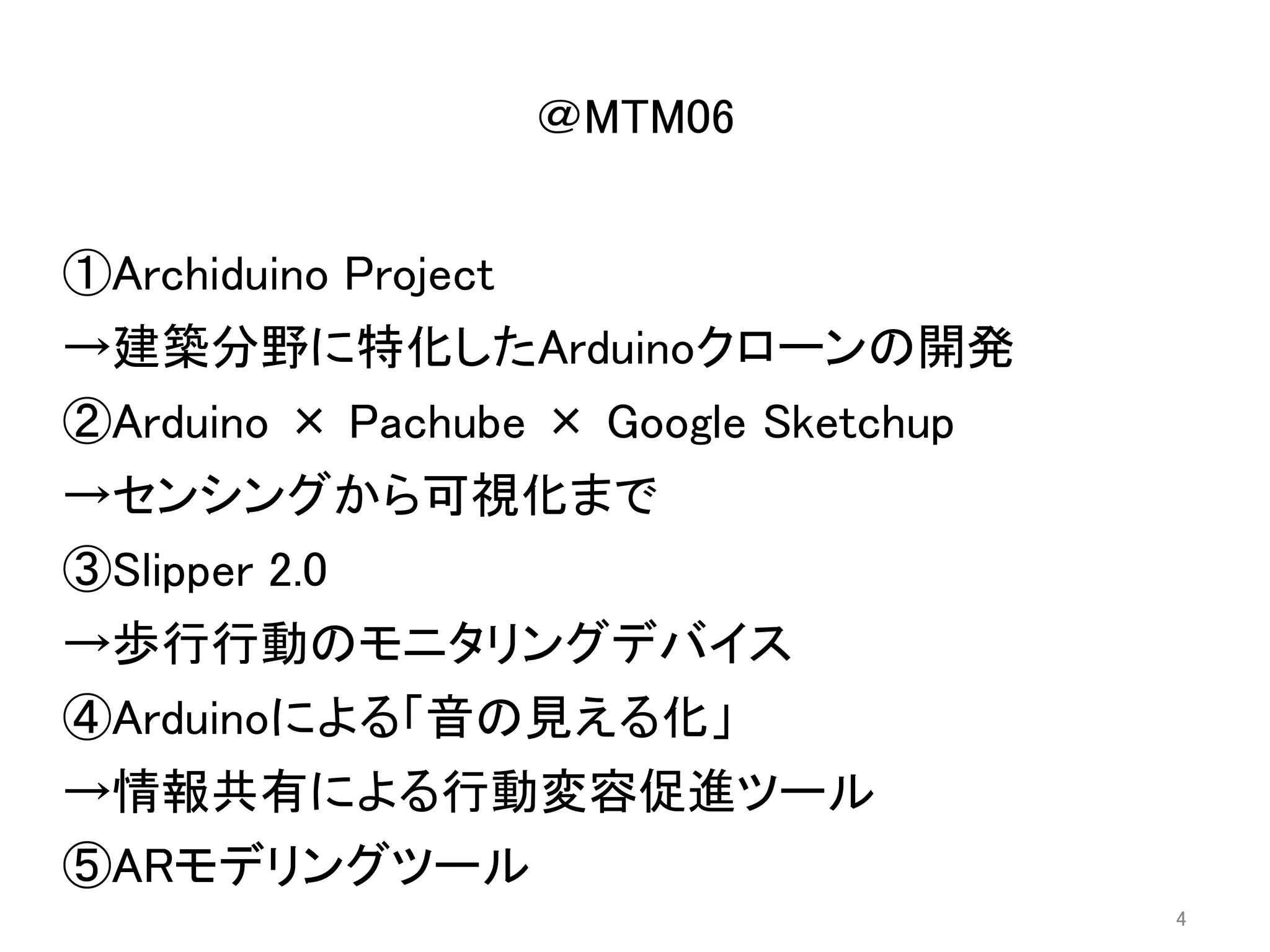 ①Archiduino Project
②Arduino × Pachube × Google Sketchup
③Slipper 2.0
④Arduinoによる「音の見える化」
⑤ARモデリングツール
→建築分野に特化したArduinoクローンの開発
→センシングから可視化まで
→歩行行動のモニタリングデバイス
→情報共有による行動変容促進ツール
⑤ARモデリングツール
＠MTM06
4
 